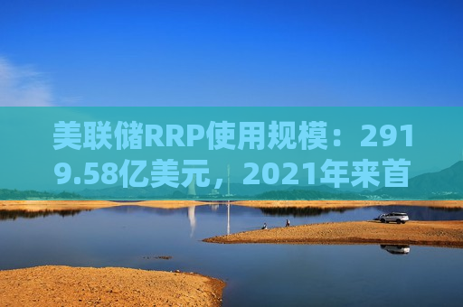 美联储RRP使用规模：2919.58亿美元，2021年来首次跌破3000亿