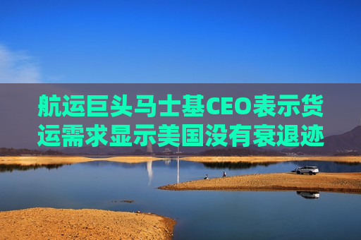 航运巨头马士基CEO表示货运需求显示美国没有衰退迹象