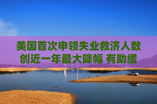 美国首次申领失业救济人数创近一年更大降幅 有助缓解就业担忧