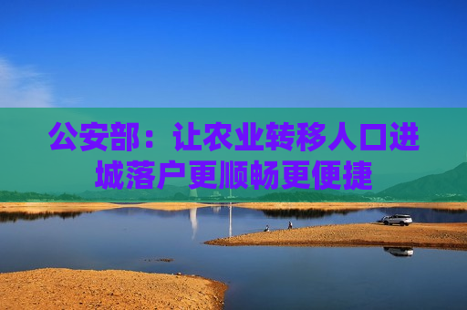 公安部：让农业转移人口进城落户更顺畅更便捷  第1张