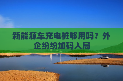 新能源车充电桩够用吗？外企纷纷加码入局