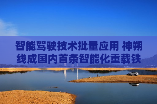 智能驾驶技术批量应用 神朔线成国内首条智能化重载铁路
