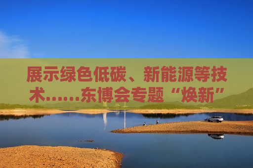 展示绿色低碳、新能源等技术……东博会专题“焕新”！  第1张