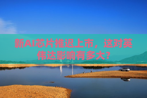 新AI芯片推迟上市，这对英伟达影响有多大？