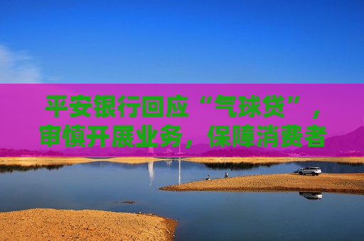 平安银行回应“气球贷”，审慎开展业务，保障消费者权益，平安银行回应“气球贷”，审慎开展业务，保障权益，平安银行审慎开展“气球贷”业务，保障消费者权益