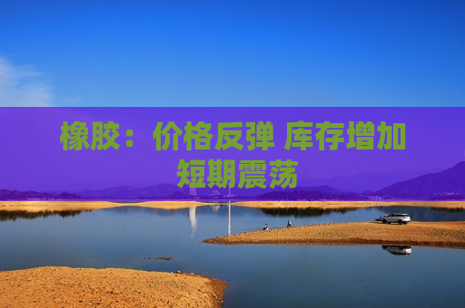 橡胶：价格反弹 库存增加 短期震荡  第1张