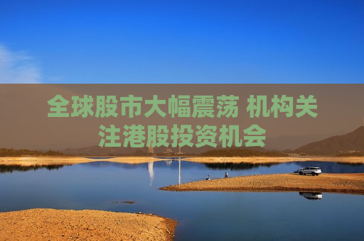全球股市大幅震荡 机构关注港股投资机会