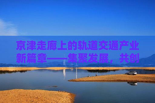 京津走廊上的轨道交通产业新篇章——集聚发展，共创未来，京津走廊，轨道交通产业新篇章启幕，共创未来发展，京津走廊轨道交通产业新篇章启幕，共创新未来  第1张
