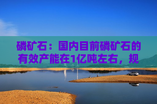 磷矿石：国内目前磷矿石的有效产能在1亿吨左右，规划净新增磷矿石产能7385万吨  第1张