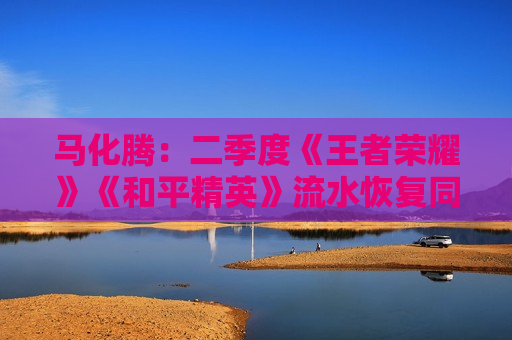 马化腾：二季度《王者荣耀》《和平精英》流水恢复同比增长