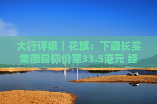 大行评级｜花旗：下调长实集团目标价至33.5港元 经常性利润组合具韧性