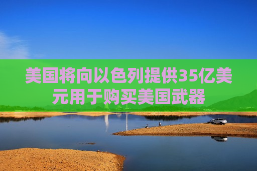 美国将向以色列提供35亿美元用于购买美国武器