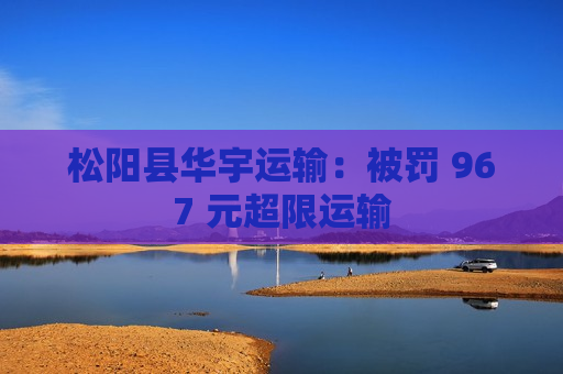 松阳县华宇运输：被罚 967 元超限运输