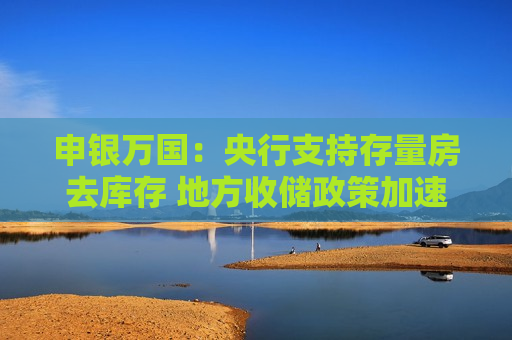 申银万国：央行支持存量房去库存 地方收储政策加速落地 有利于房企修复估值
