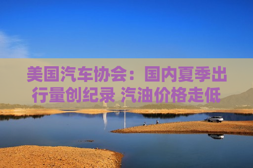 美国汽车协会：国内夏季出行量创纪录 汽油价格走低带来提振