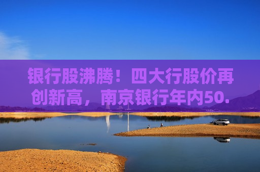 银行股沸腾！四大行股价再创新高，南京银行年内50.2%涨幅一骑绝尘