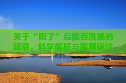 关于“阳了”后能否洗澡的疑惑，科学解析与实用建议，“阳了”后能洗澡吗？科学解析与实用指南，阳了