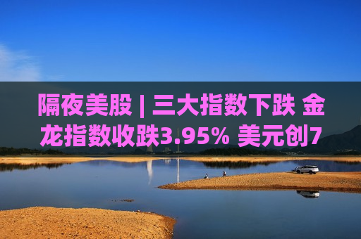 隔夜美股 | 三大指数下跌 金龙指数收跌3.95% 美元创7个月新低