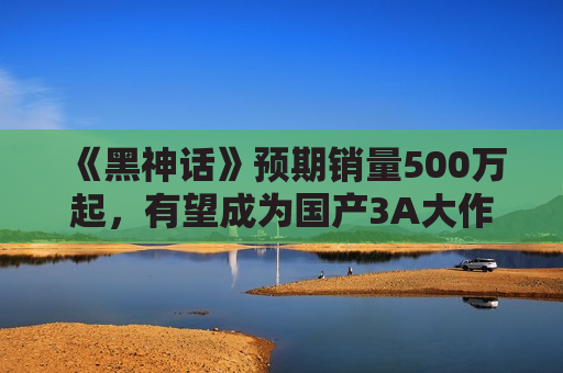 《黑神话》预期销量500万起，有望成为国产3A大作标杆