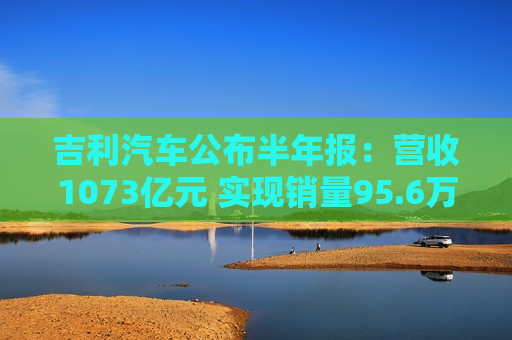吉利汽车公布半年报：营收1073亿元 实现销量95.6万辆