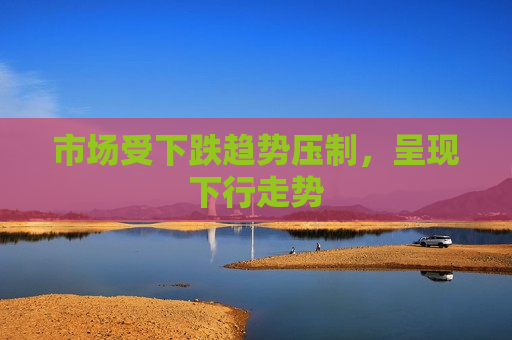 市场受下跌趋势压制，呈现下行走势