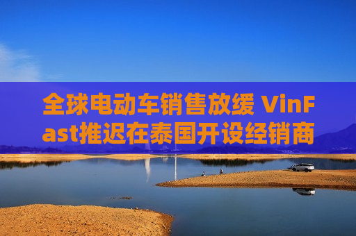 全球电动车销售放缓 VinFast推迟在泰国开设经销商店