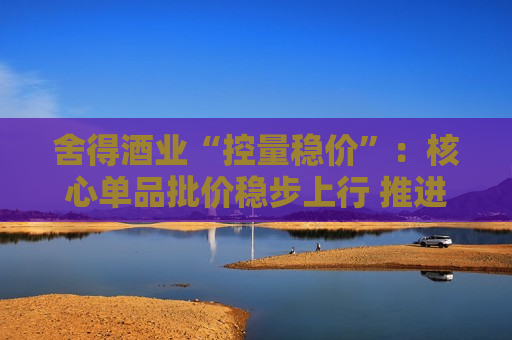 舍得酒业“控量稳价”：核心单品批价稳步上行 推进各价位段产品均衡布局