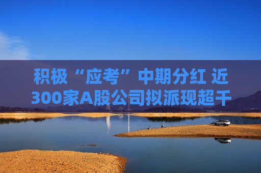 积极“应考”中期分红 近300家A股公司拟派现超千亿元