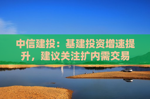 中信建投：基建投资增速提升，建议关注扩内需交易