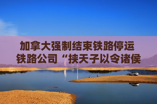 加拿大强制结束铁路停运 铁路公司“挟天子以令诸侯”策略成功？