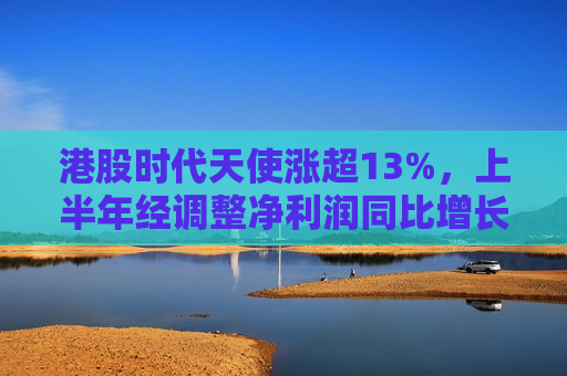 港股时代天使涨超13%，上半年经调整净利润同比增长95.8%