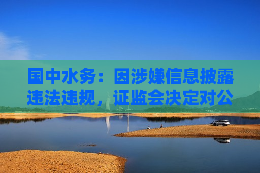 国中水务：因涉嫌信息披露违法违规， *** 决定对公司及公司股东鹏欣集团立案