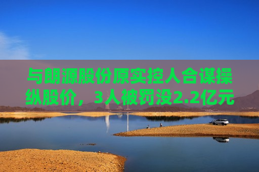 与朗源股份原实控人合谋操纵股价，3人被罚没2.2亿元