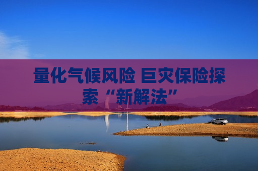 量化气候风险 巨灾保险探索“新解法”