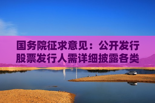 国务院征求意见：公开发行股票发行人需详细披露各类中介服务合同收费标准、金额、付费安排等信息  第1张