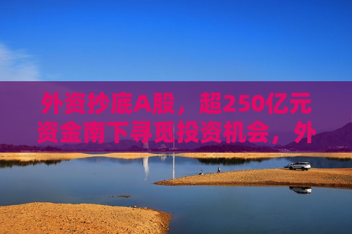 外资抄底A股，超250亿元资金南下寻觅投资机会，外资抄底A股，逾250亿元资金南下寻觅投资机会，外资抄底A股，逾250亿元资金南下寻觅投资机会