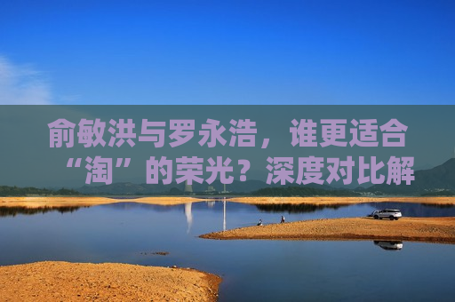 俞敏洪与罗永浩，谁更适合“淘”的荣光？深度对比解析，俞敏洪与罗永浩，谁将荣膺“淘”之荣光？，俞敏洪与罗永浩，谁将荣膺“淘”之荣光？  第1张