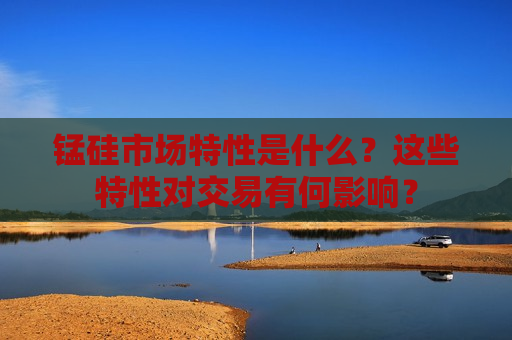 锰硅市场特性是什么？这些特性对交易有何影响？