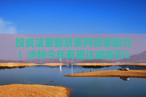 投资法更新及系列改革助力！沙特今年有望达成吸引240亿美元FDI目标