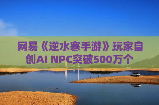 网易《逆水寒手游》玩家自创AI NPC突破500万个