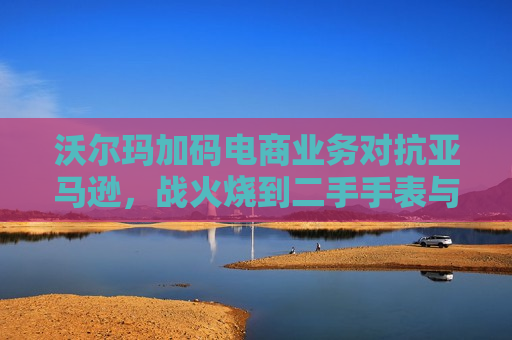 沃尔玛加码电商业务对抗亚马逊，战火烧到二手手表与收藏品  第1张