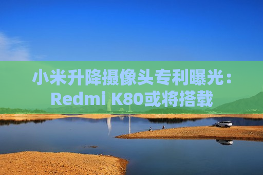 小米升降摄像头专利曝光：Redmi K80或将搭载