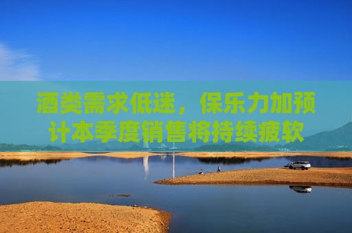 酒类需求低迷，保乐力加预计本季度销售将持续疲软