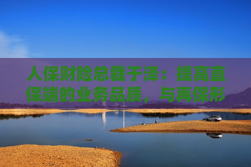 人保财险总裁于泽：提高直保端的业务品质，与再保形成共赢局面