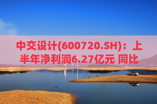 中交设计(600720.SH)：上半年净利润6.27亿元 同比增长34.71%