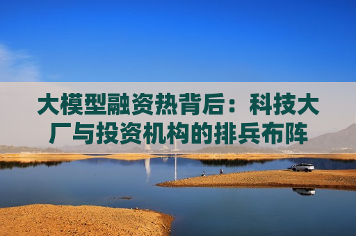大模型融资热背后：科技大厂与投资机构的排兵布阵
