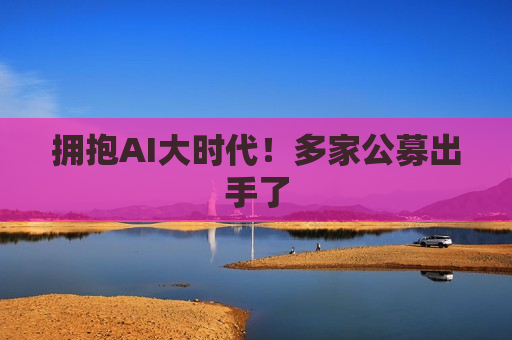 拥抱AI大时代！多家公募出手了