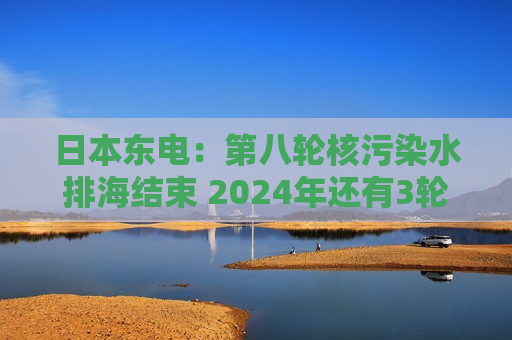 日本东电：第八轮核污染水排海结束 2024年还有3轮