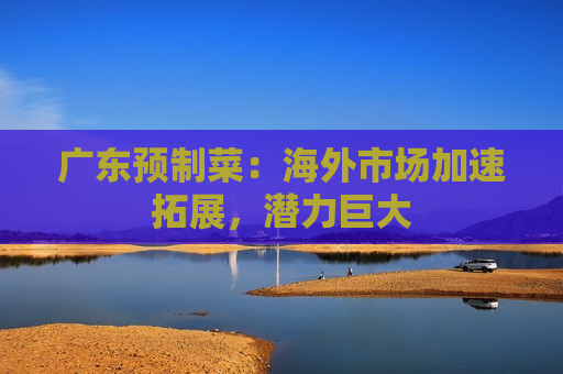 广东预制菜：海外市场加速拓展，潜力巨大