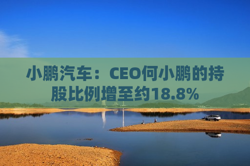 小鹏汽车：CEO何小鹏的持股比例增至约18.8%